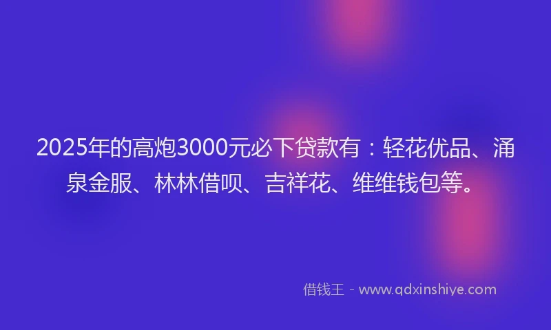 2025年的高炮3000元必下贷款有:轻花优品、涌泉金服、林林借呗、吉祥花、维维钱包等。