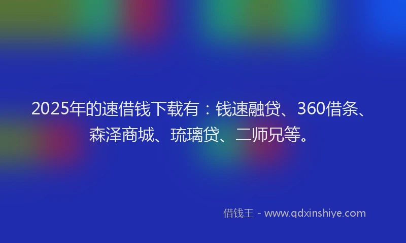 2025年的速借钱下载有：钱速融贷、360借条、森泽商城、琉璃贷、二师兄等。