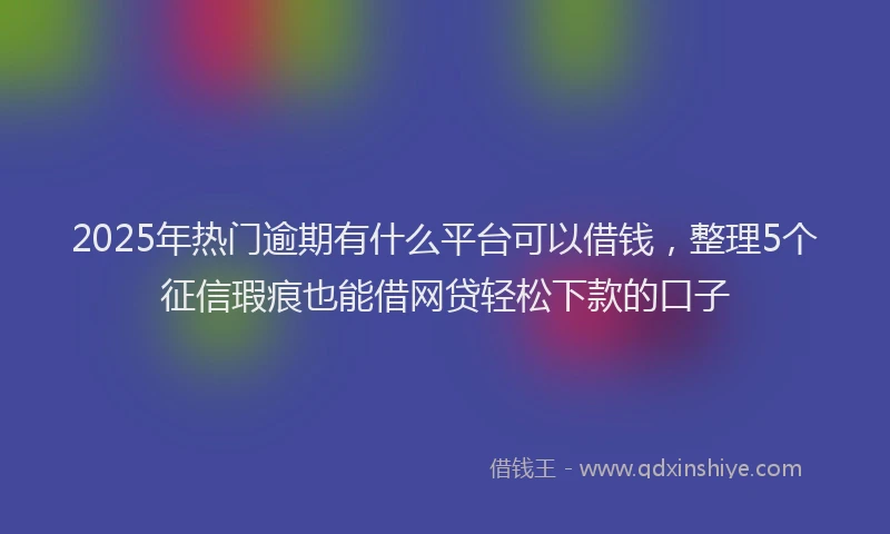 2025年热门逾期有什么平台可以借钱，整理5个征信瑕疵也能借网贷轻松下款的口子