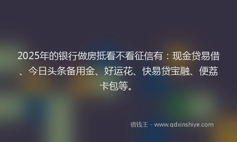 2025年的银行做房抵看不看征信有:现金贷易借、今日头条备用金、好运花、快易贷宝融、便荔卡包等。