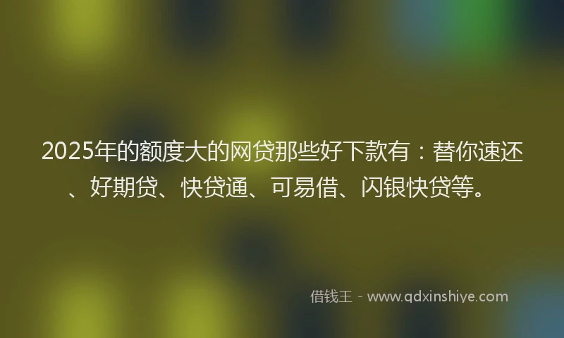 2025年的额度大的网贷那些好下款有：替你速还、好期贷、快贷通、可易借、闪银快贷等。