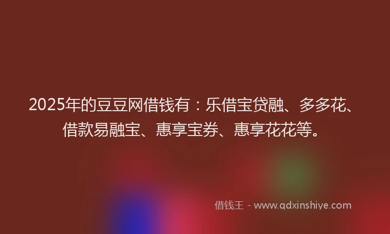 2025年的豆豆网借钱有：乐借宝贷融、多多花、借款易融宝、惠享宝券、惠享花花等。
