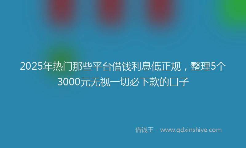 2025年热门那些平台借钱利息低正规，整理5个3000元无视一切必下款的口子