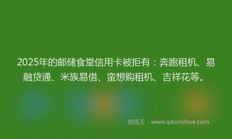 2025年的邮储食堂信用卡被拒有：奔跑租机、易融贷通、米族易借、蛮想购租机、吉祥花等。