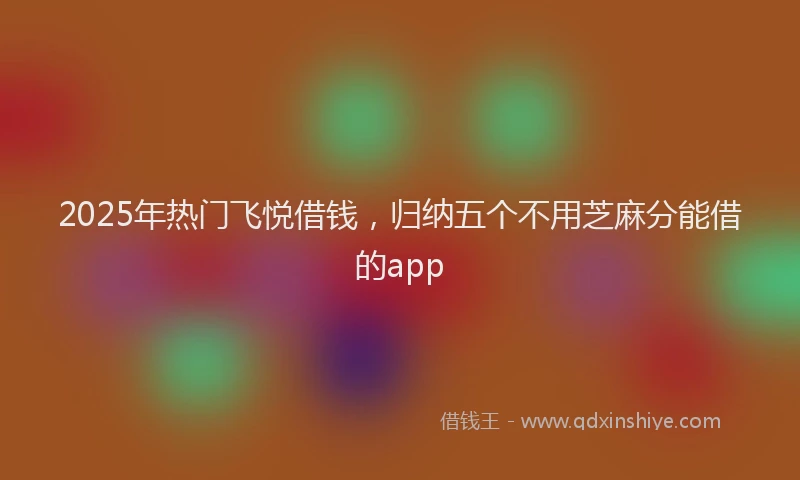 2025年热门飞悦借钱，归纳五个不用芝麻分能借的app