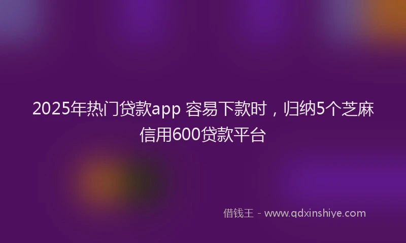 2025年热门贷款app 容易下款时，归纳5个芝麻信用600贷款平台