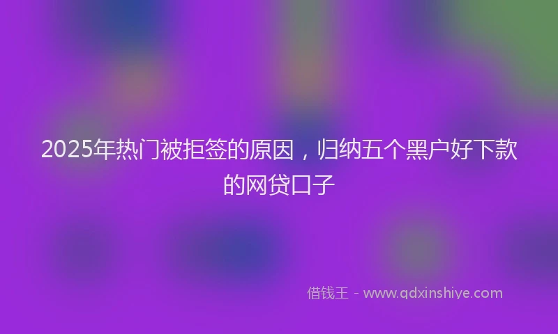 2025年热门被拒签的原因，归纳五个黑户好下款的网贷口子