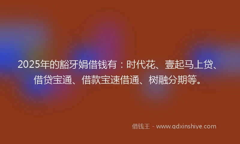 2025年的豁牙娟借钱有：时代花、壹起马上贷、借贷宝通、借款宝速借通、树融分期等。