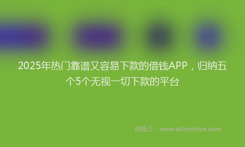 2025年热门靠谱又容易下款的借钱APP，归纳五个5个无视一切下款的平台