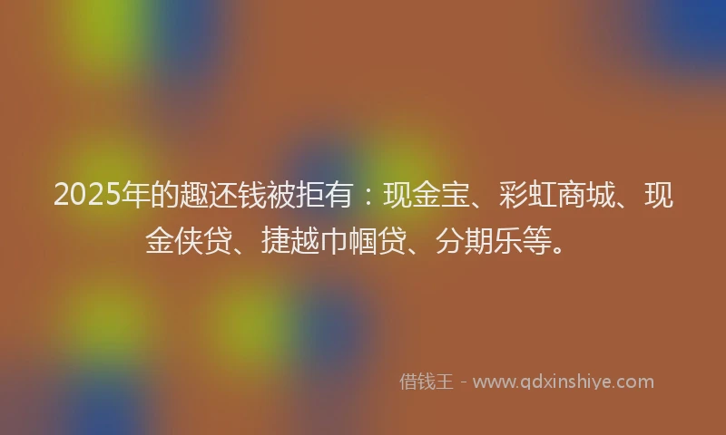 2025年的趣还钱被拒有：现金宝、彩虹商城、现金侠贷、捷越巾帼贷、分期乐等。