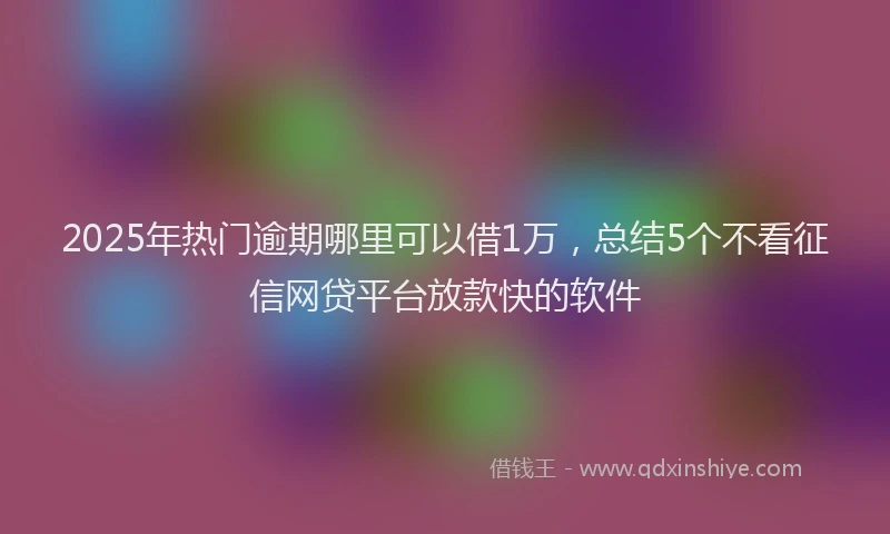 2025年热门逾期哪里可以借1万,总结5个不看征信网贷平台放款快的软件