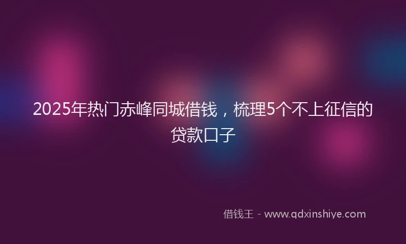 2025年热门赤峰同城借钱，梳理5个不上征信的贷款口子