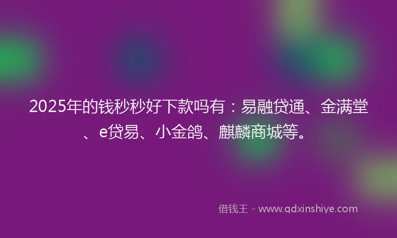 2025年的钱秒秒好下款吗有：易融贷通、金满堂、e贷易、小金鸽、麒麟商城等。