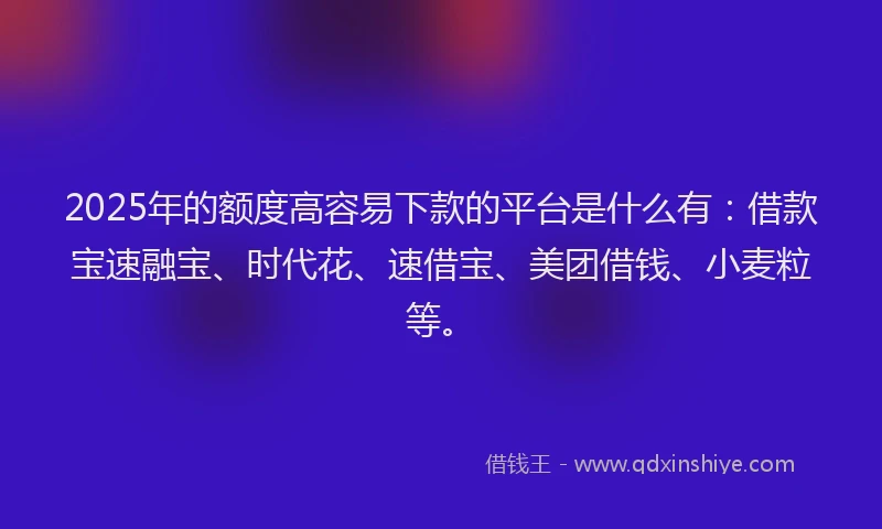 2025年的额度高容易下款的平台是什么有：借款宝速融宝、时代花、速借宝、美团借钱、小麦粒等。