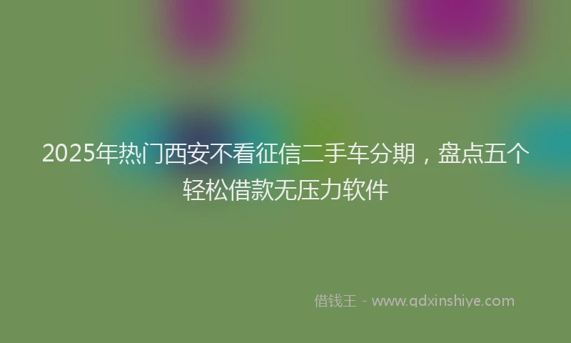 2025年热门西安不看征信二手车分期，盘点五个轻松借款无压力软件