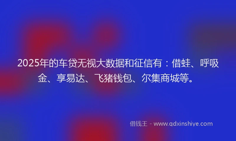2025年的车贷无视大数据和征信有：借蛙、呼吸金、享易达、飞猪钱包、尔集商城等。
