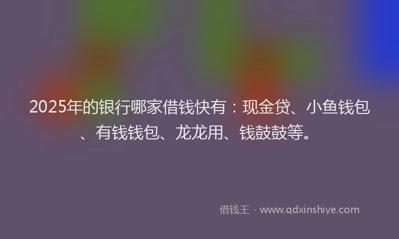 2025年的银行哪家借钱快有:现金贷、小鱼钱包、有钱钱包、龙龙用、钱鼓鼓等。