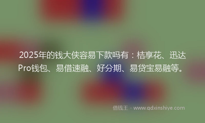 2025年的钱大侠容易下款吗有：桔享花、迅达Pro钱包、易借速融、好分期、易贷宝易融等。