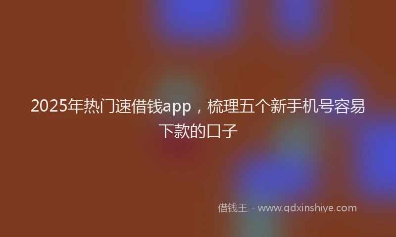 2025年热门速借钱app，梳理五个新手机号容易下款的口子