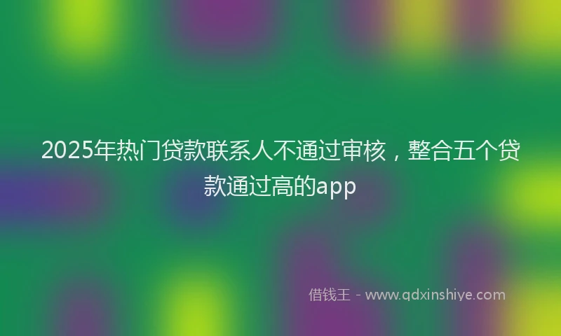 2025年热门贷款联系人不通过审核,整合五个贷款通过高的app