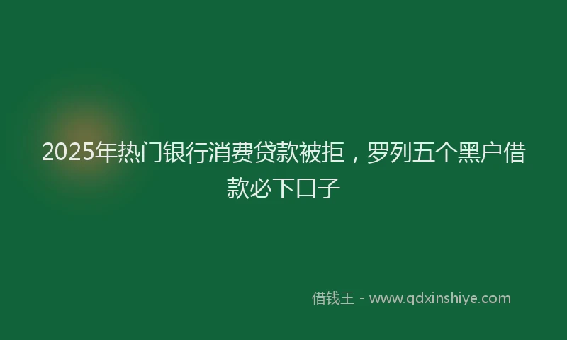 2025年热门银行消费贷款被拒，罗列五个黑户借款必下口子