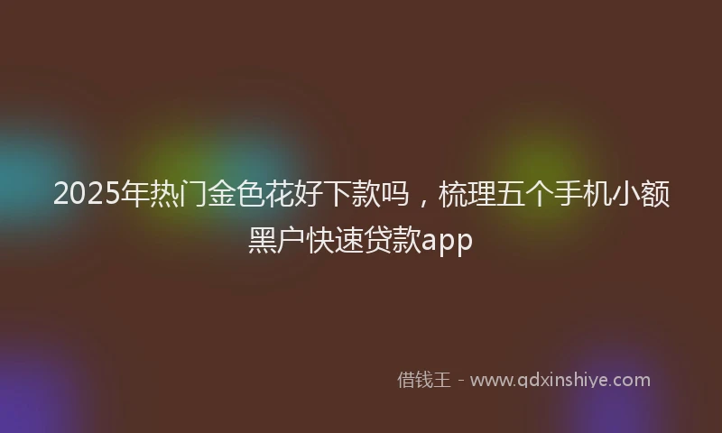 2025年热门金色花好下款吗,梳理五个手机小额黑户快速贷款app