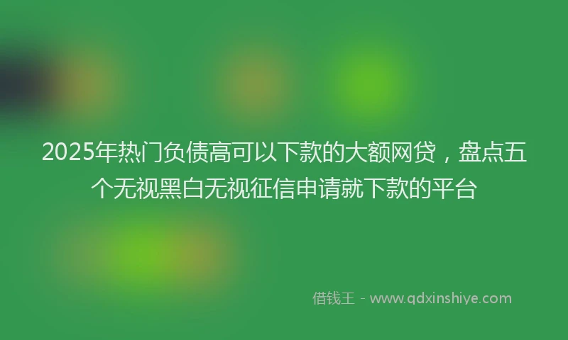 2025年热门负债高可以下款的大额网贷，盘点五个无视黑白无视征信申请就下款的平台