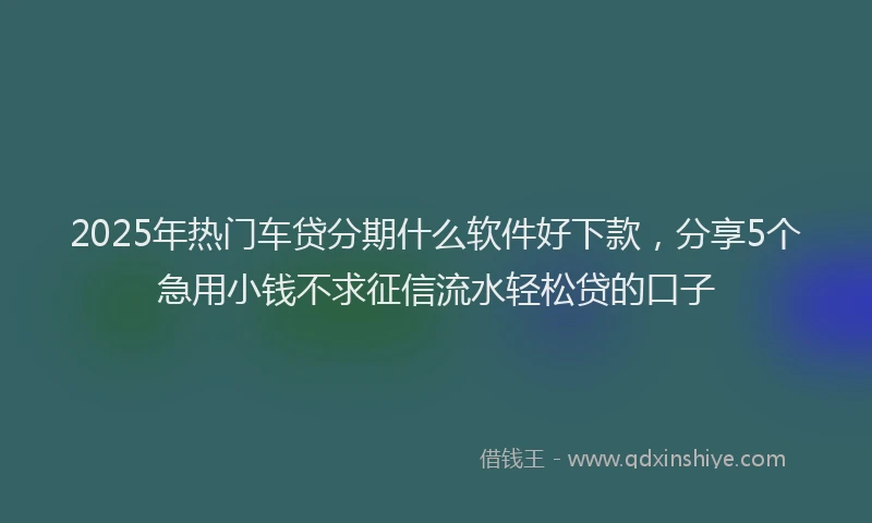 2025年热门车贷分期什么软件好下款，分享5个急用小钱不求征信流水轻松贷的口子