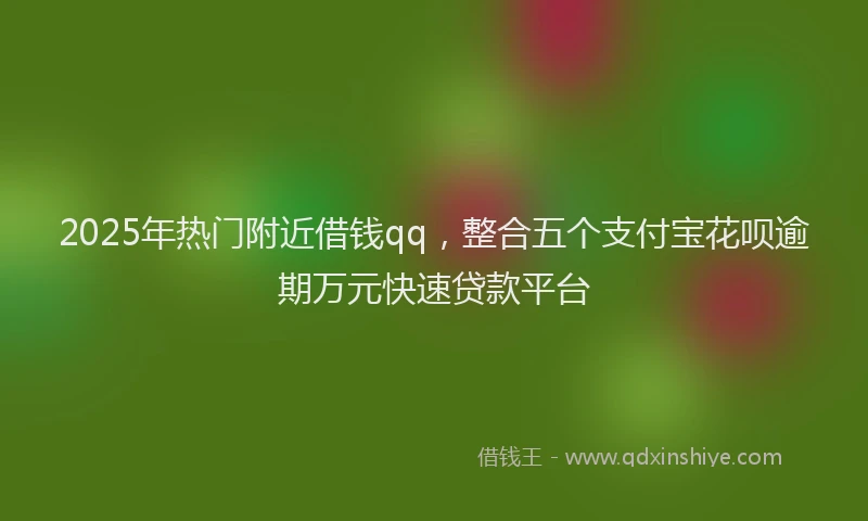 2025年热门附近借钱qq，整合五个支付宝花呗逾期万元快速贷款平台