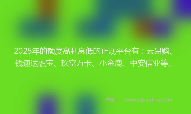 2025年的额度高利息低的正规平台有:云易购、钱速达融宝、玖富万卡、小金鹿、中安信业等。