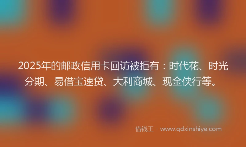 2025年的邮政信用卡回访被拒有：时代花、时光分期、易借宝速贷、大利商城、现金侠行等。
