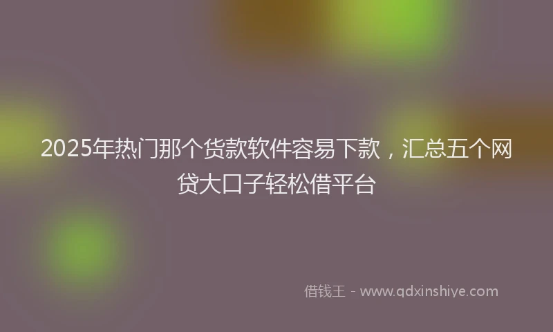 2025年热门那个货款软件容易下款，汇总五个网贷大口子轻松借平台