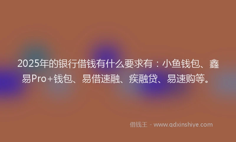 2025年的银行借钱有什么要求有:小鱼钱包、鑫易Pro+钱包、易借速融、疾融贷、易速购等。