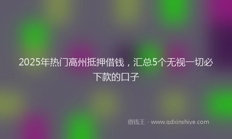 2025年热门高州抵押借钱，汇总5个无视一切必下款的口子