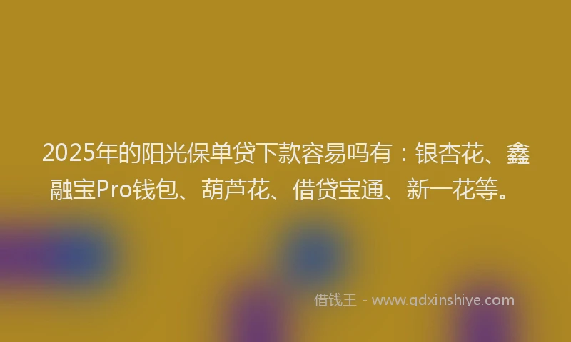 2025年的阳光保单贷下款容易吗有：银杏花、鑫融宝Pro钱包、葫芦花、借贷宝通、新一花等。