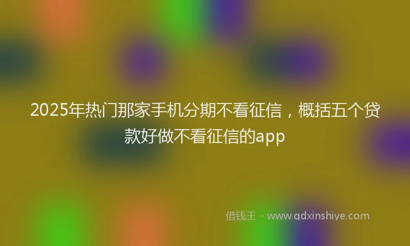 2025年热门那家手机分期不看征信,概括五个贷款好做不看征信的app