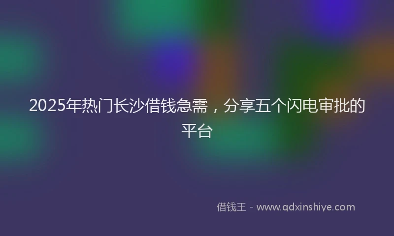 2025年热门长沙借钱急需，分享五个闪电审批的平台