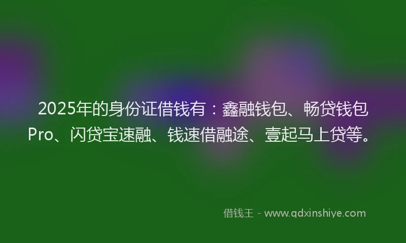 2025年的身份证借钱有：鑫融钱包、畅贷钱包Pro、闪贷宝速融、钱速借融途、壹起马上贷等。