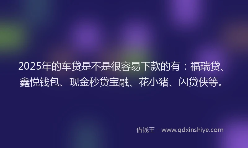 2025年的车贷是不是很容易下款的有：福瑞贷、鑫悦钱包、现金秒贷宝融、花小猪、闪贷侠等。