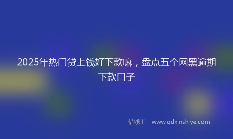 2025年热门贷上钱好下款嘛，盘点五个网黑逾期下款口子