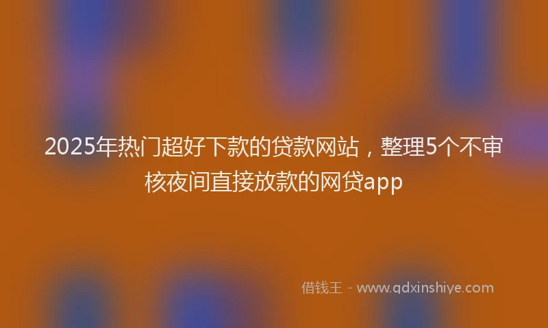 2025年热门超好下款的贷款网站,整理5个不审核夜间直接放款的网贷app