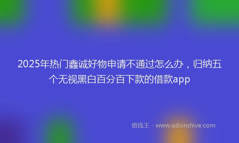 2025年热门鑫诚好物申请不通过怎么办，归纳五个无视黑白百分百下款的借款app