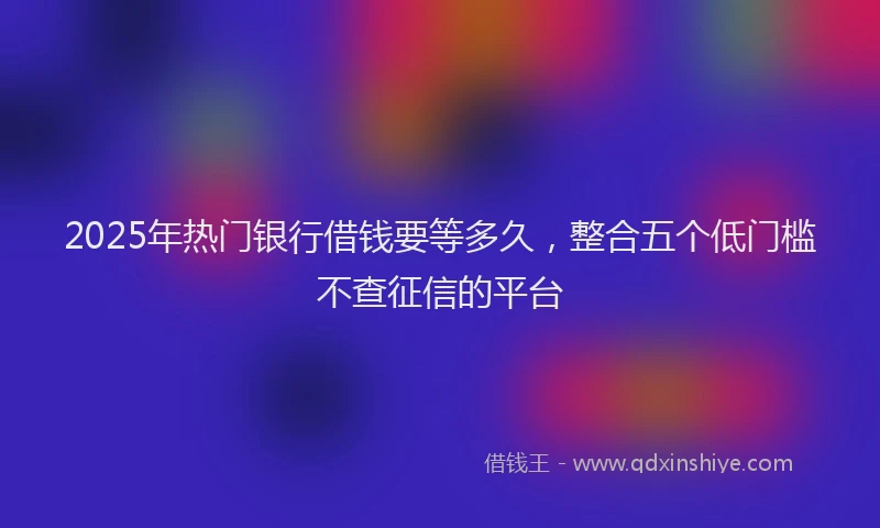 2025年热门银行借钱要等多久,整合五个低门槛不查征信的平台