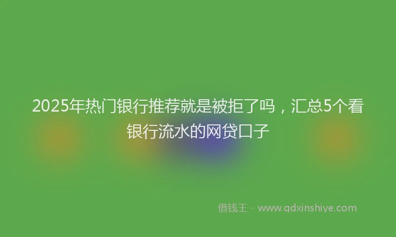 2025年热门银行推荐就是被拒了吗，汇总5个看银行流水的网贷口子