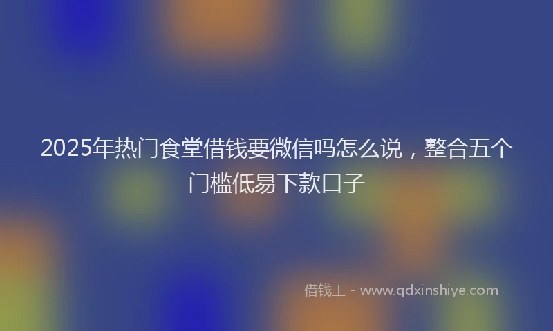 2025年热门食堂借钱要微信吗怎么说，整合五个门槛低易下款口子