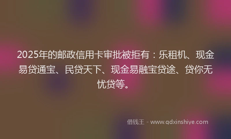 2025年的邮政信用卡审批被拒有：乐租机、现金易贷通宝、民贷天下、现金易融宝贷途、贷你无忧贷等。