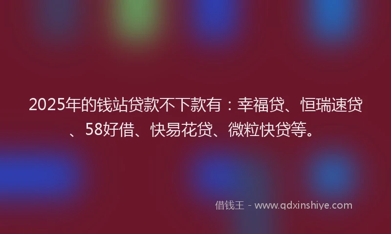 2025年的钱站贷款不下款有：幸福贷、恒瑞速贷、58好借、快易花贷、微粒快贷等。