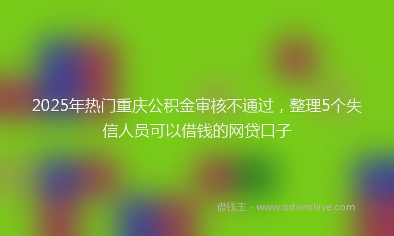 2025年热门重庆公积金审核不通过,整理5个失信人员可以借钱的网贷口子