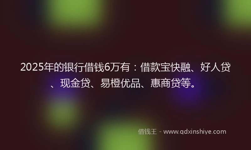 2025年的银行借钱6万有:借款宝快融、好人贷、现金贷、易橙优品、惠商贷等。