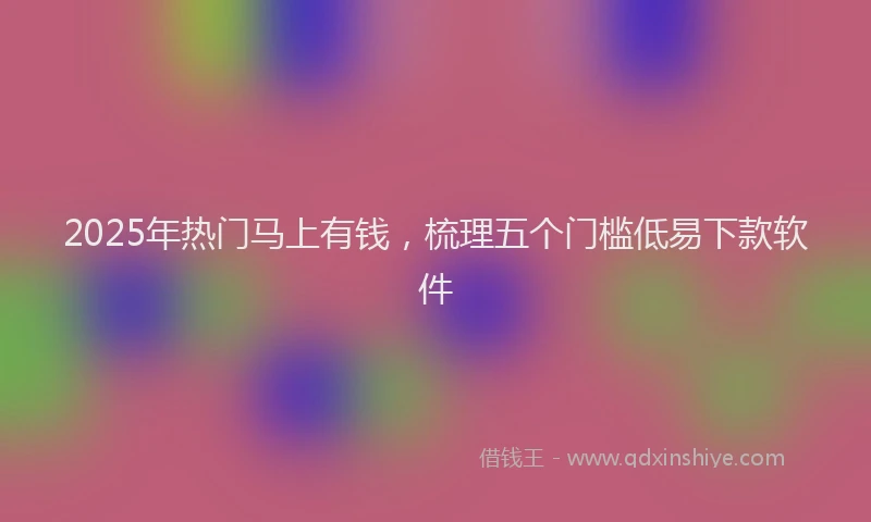 2025年热门马上有钱，梳理五个门槛低易下款软件
